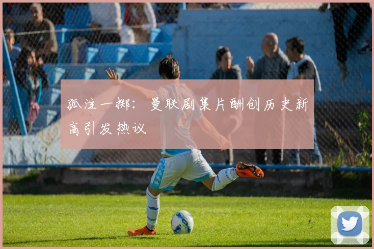 孤注一掷：曼联剧集片酬创历史新高引发热议