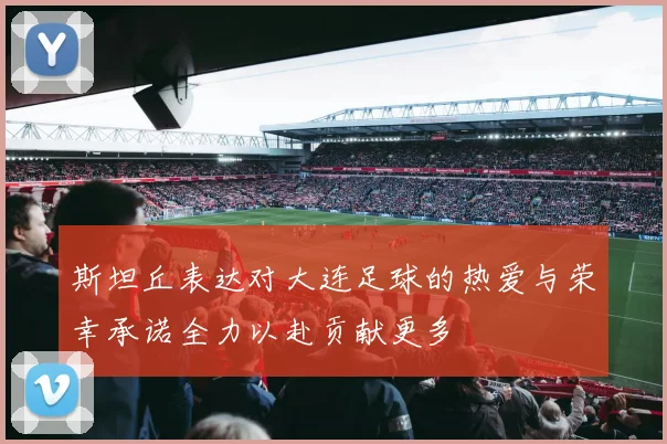 斯坦丘表达对大连足球的热爱与荣幸承诺全力以赴贡献更多
