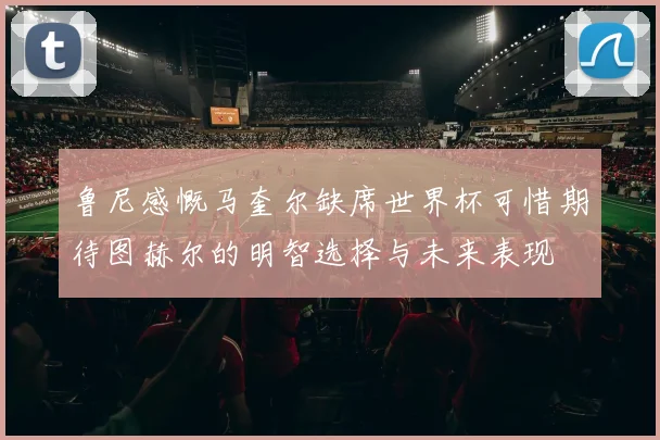 鲁尼感慨马奎尔缺席世界杯可惜期待图赫尔的明智选择与未来表现
