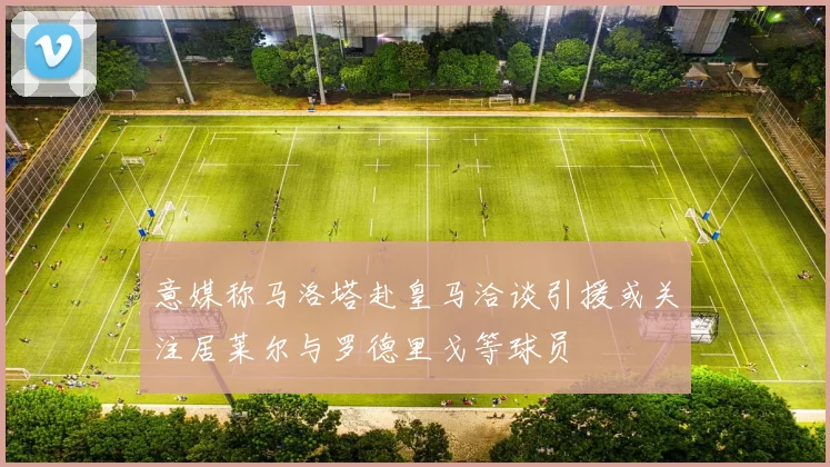 意媒称马洛塔赴皇马洽谈引援或关注居莱尔与罗德里戈等球员