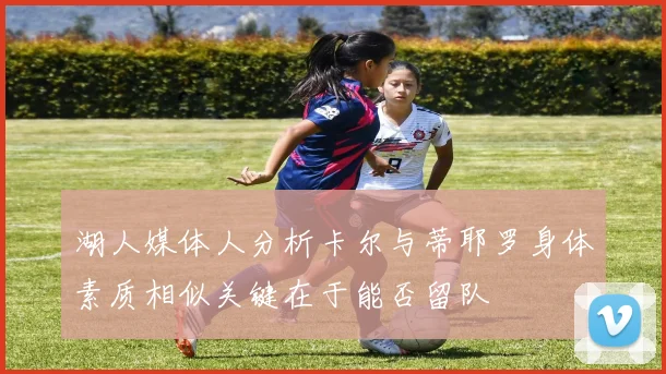 湖人媒体人分析卡尔与蒂耶罗身体素质相似关键在于能否留队