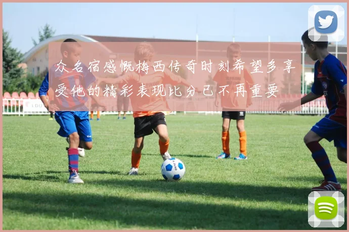 众名宿感慨梅西传奇时刻希望多享受他的精彩表现比分已不再重要