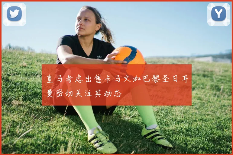 皇马考虑出售卡马文加巴黎圣日耳曼密切关注其动态