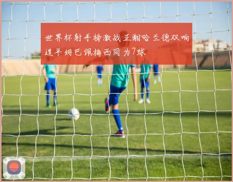 世界杯射手榜激战正酣哈兰德双响追平姆巴佩梅西同为7球