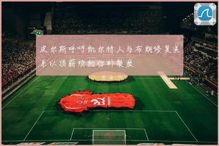 皮尔斯呼吁凯尔特人与布朗修复关系以顶薪续约弥补裂痕