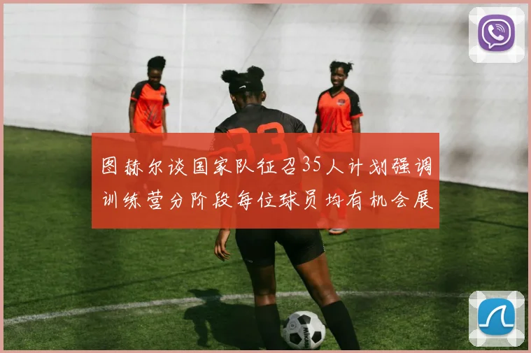 图赫尔谈国家队征召35人计划强调训练营分阶段每位球员均有机会展示自己