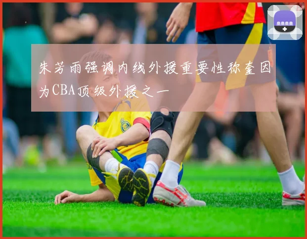 朱芳雨强调内线外援重要性称奎因为CBA顶级外援之一