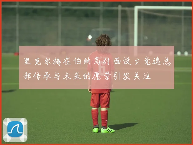 里克尔梅在伯纳乌对面设立竞选总部传承与未来的愿景引发关注