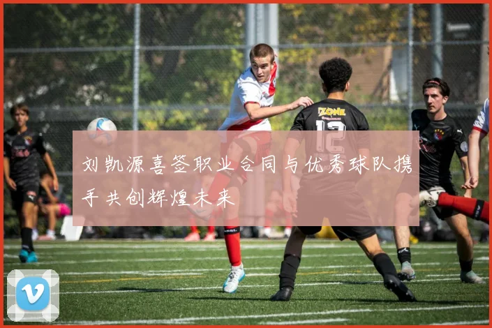 刘凯源喜签职业合同与优秀球队携手共创辉煌未来