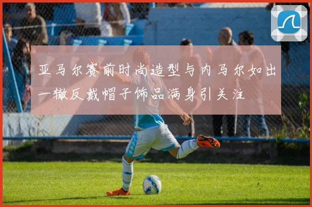 亚马尔赛前时尚造型与内马尔如出一辙反戴帽子饰品满身引关注