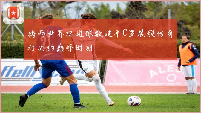 梅西世界杯进球数追平C罗展现传奇对决的巅峰时刻