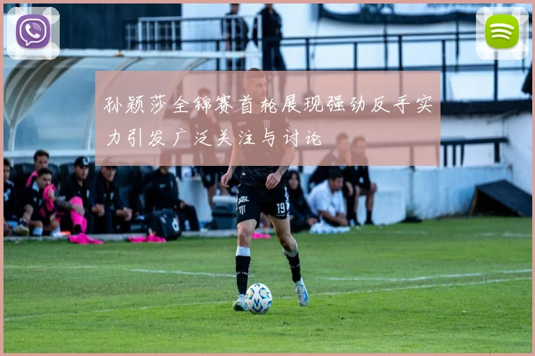 孙颖莎全锦赛首轮展现强劲反手实力引发广泛关注与讨论