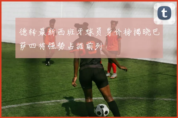 德转最新西班牙球员身价榜揭晓巴萨四将强势占据前列