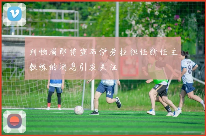 利物浦即将宣布伊劳拉担任新任主教练的消息引发关注