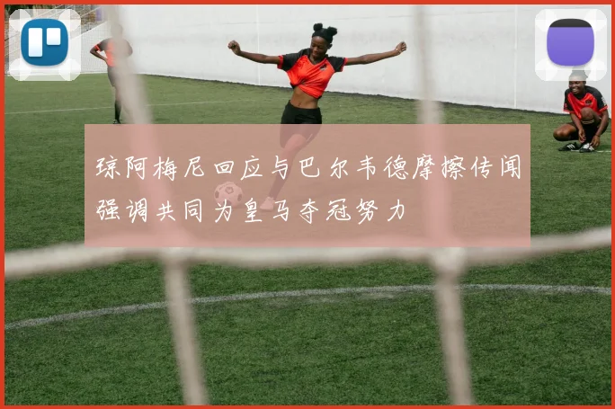 琼阿梅尼回应与巴尔韦德摩擦传闻强调共同为皇马夺冠努力