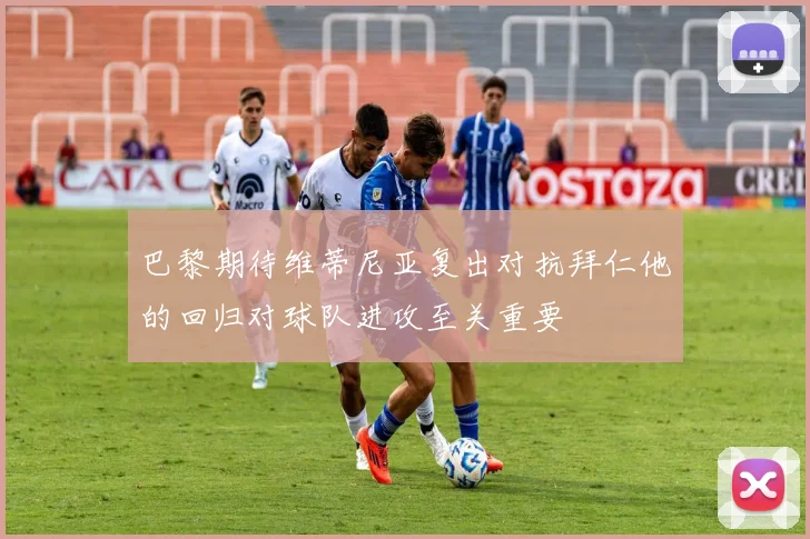 巴黎期待维蒂尼亚复出对抗拜仁他的回归对球队进攻至关重要