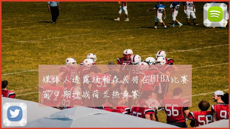 媒体人透露杨瀚森或将在FIBA比赛窗口期迎战荷兰热身赛