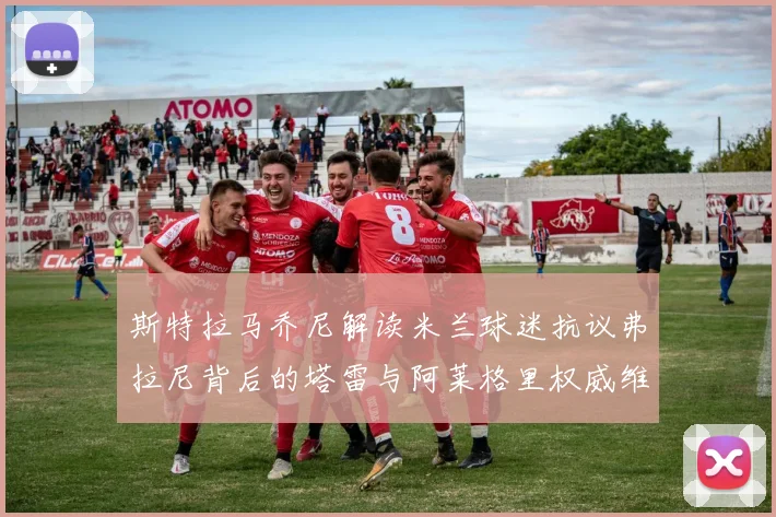 斯特拉马乔尼解读米兰球迷抗议弗拉尼背后的塔雷与阿莱格里权威维护