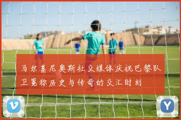 马尔基尼奥斯社交媒体庆祝巴黎队卫冕称历史与传奇的交汇时刻