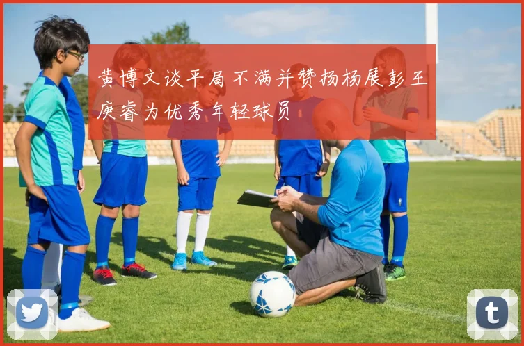 黄博文谈平局不满并赞扬杨展彭王庚睿为优秀年轻球员
