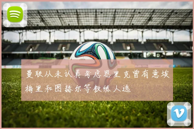 曼联从未认真考虑恩里克曾有意埃梅里和图赫尔等教练人选
