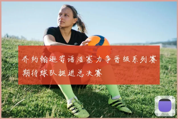 乔约翰逊寄语活塞力争晋级系列赛期待球队挺进总决赛