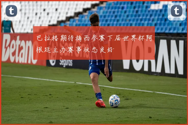 巴拉格期待梅西参赛下届世界杯阿根廷主办赛事状态良好