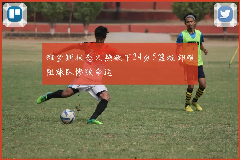 维金斯状态火热砍下24分5篮板却难阻球队惨败命运