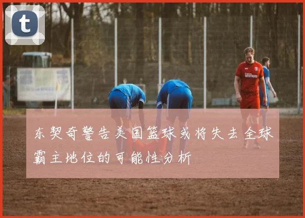 东契奇警告美国篮球或将失去全球霸主地位的可能性分析
