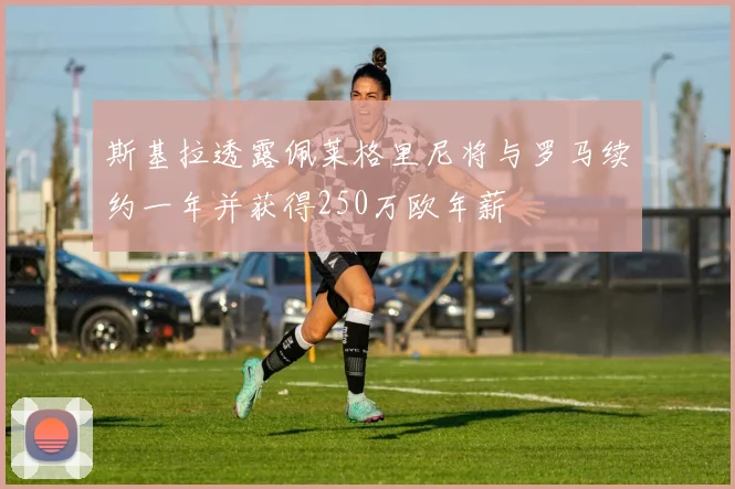 斯基拉透露佩莱格里尼将与罗马续约一年并获得250万欧年薪