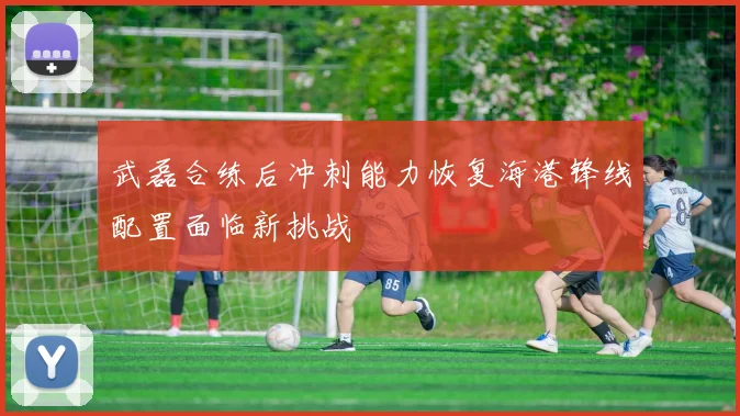 武磊合练后冲刺能力恢复海港锋线配置面临新挑战
