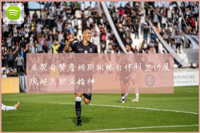 东契奇赞詹姆斯训练自律41岁仍展现超凡职业精神