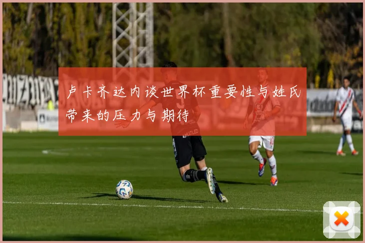 卢卡齐达内谈世界杯重要性与姓氏带来的压力与期待