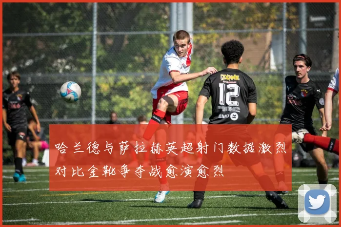 哈兰德与萨拉赫英超射门数据激烈对比金靴争夺战愈演愈烈