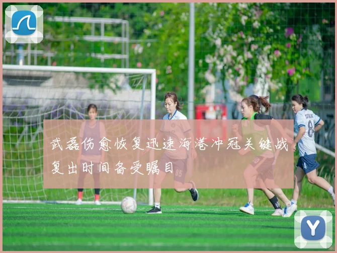武磊伤愈恢复迅速海港冲冠关键战复出时间备受瞩目