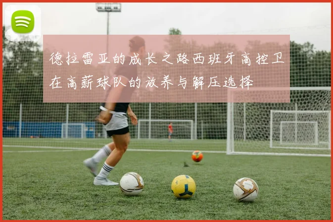德拉雷亚的成长之路西班牙高控卫在高薪球队的放养与解压选择