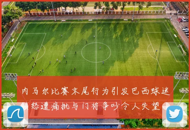 内马尔比赛末尾行为引发巴西球迷愤怒遭痛批与门将争吵令人失望