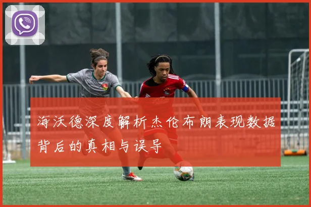 海沃德深度解析杰伦布朗表现数据背后的真相与误导